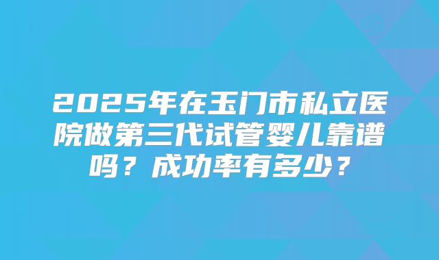 2025年在玉门市私立医院做第三代试管婴儿靠谱吗？成功率有多少？
