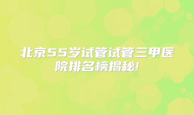 北京55岁试管试管三甲医院排名榜揭秘!