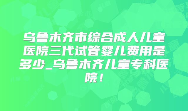 乌鲁木齐市综合成人儿童医院三代试管婴儿费用是多少_乌鲁木齐儿童专科医院！