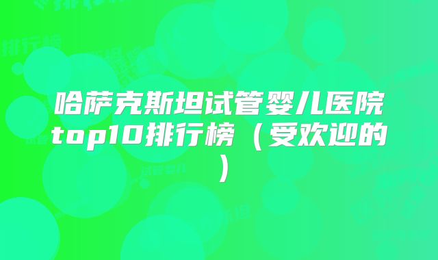 哈萨克斯坦试管婴儿医院top10排行榜（受欢迎的）