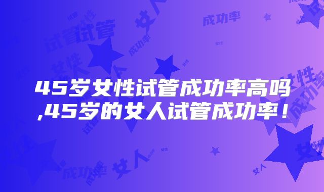 45岁女性试管成功率高吗,45岁的女人试管成功率!