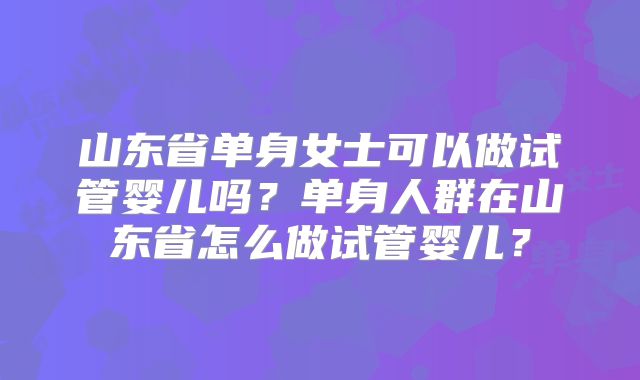 山东省单身女士可以做试管婴儿吗?单身人群在山东省怎么做试管婴儿?