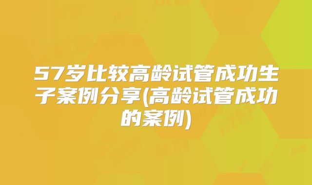 57岁比较高龄试管成功生子案例分享(高龄试管成功的案例)
