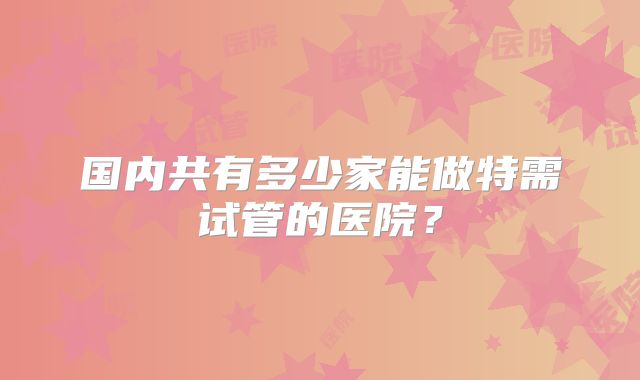 国内共有多少家能做特需试管的医院?