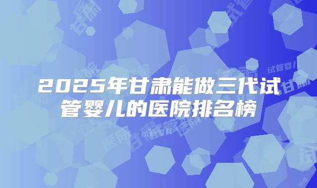 2025年甘肃能做三代试管婴儿的医院排名榜