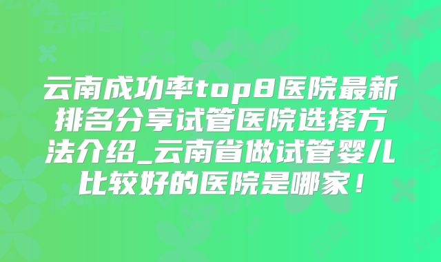 云南成功率top8医院最新排名分享试管医院选择方法介绍_云南省做试管婴儿比较好的医院是哪家!