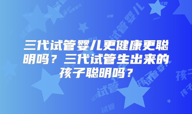 三代试管婴儿更健康更聪明吗?三代试管生出来的孩子聪明吗?