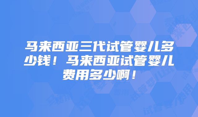 马来西亚三代试管婴儿多少钱！马来西亚试管婴儿费用多少啊！