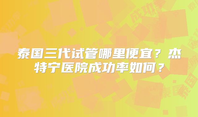 泰国三代试管哪里便宜？杰特宁医院成功率如何？