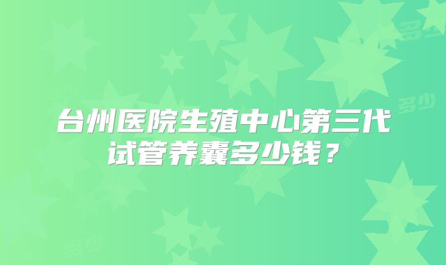 台州医院生殖中心第三代试管养囊多少钱？