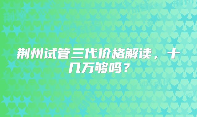 荆州试管三代价格解读，十几万够吗？