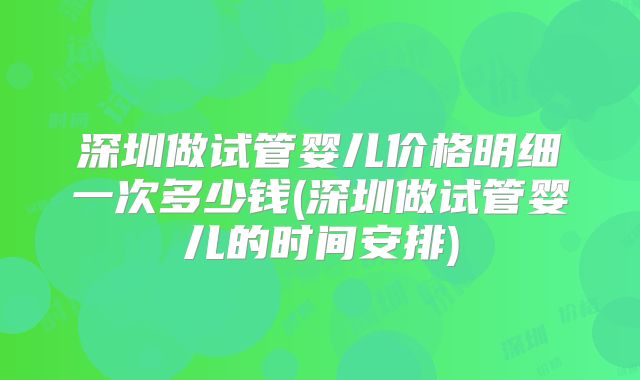 深圳做试管婴儿价格明细一次多少钱(深圳做试管婴儿的时间安排)