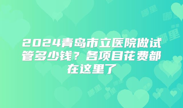 2024青岛市立医院做试管多少钱？各项目花费都在这里了