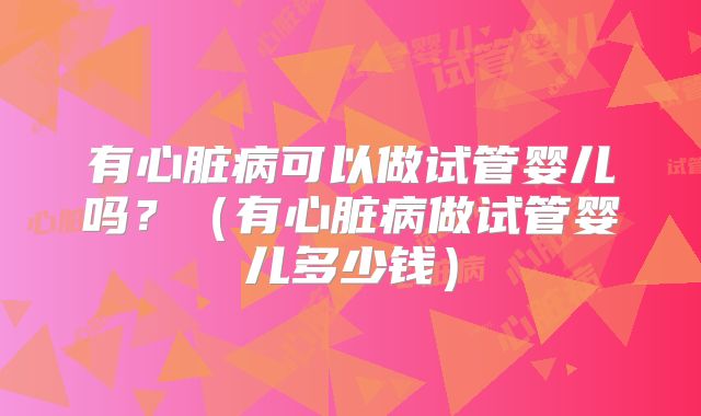 有心脏病可以做试管婴儿吗？（有心脏病做试管婴儿多少钱）