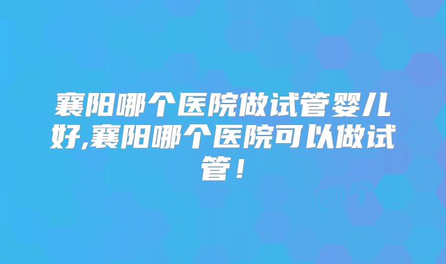 襄阳哪个医院做试管婴儿好,襄阳哪个医院可以做试管！