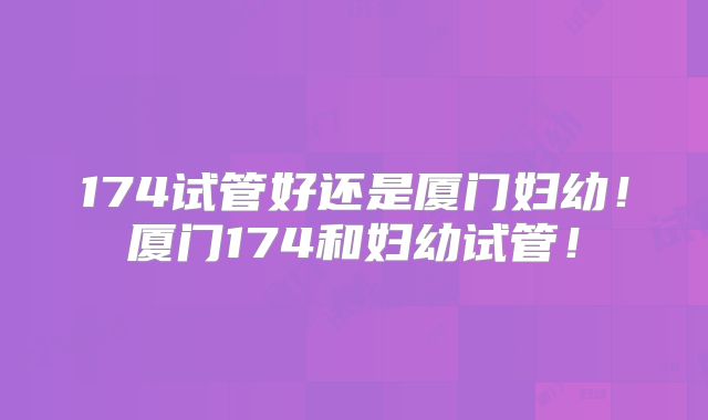174试管好还是厦门妇幼！厦门174和妇幼试管！