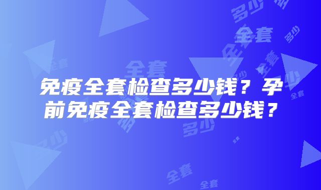 免疫全套检查多少钱?孕前免疫全套检查多少钱?