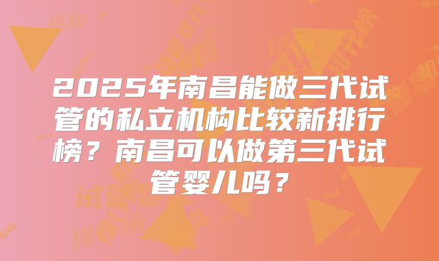 2025年南昌能做三代试管的私立机构比较新排行榜?南昌可以做第三代试管婴儿吗?