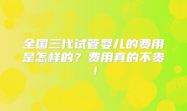 全国三代试管婴儿的费用是怎样的？费用真的不贵！