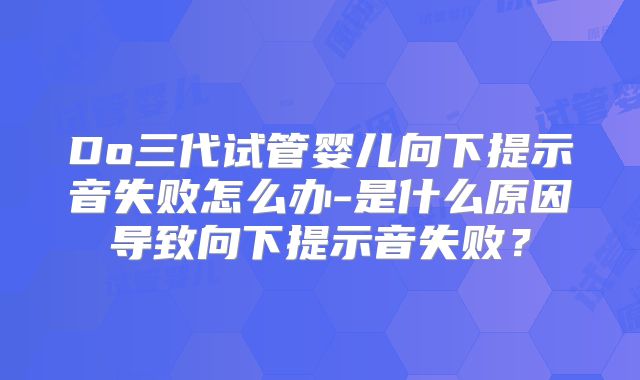 Do三代试管婴儿向下提示音失败怎么办-是什么原因导致向下提示音失败？