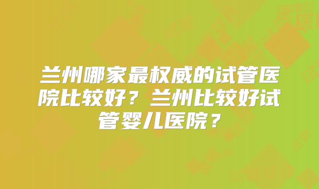 兰州哪家最权威的试管医院比较好？兰州比较好试管婴儿医院？