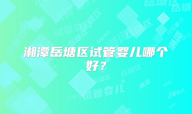 湘潭岳塘区试管婴儿哪个好？