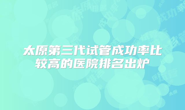 太原第三代试管成功率比较高的医院排名出炉