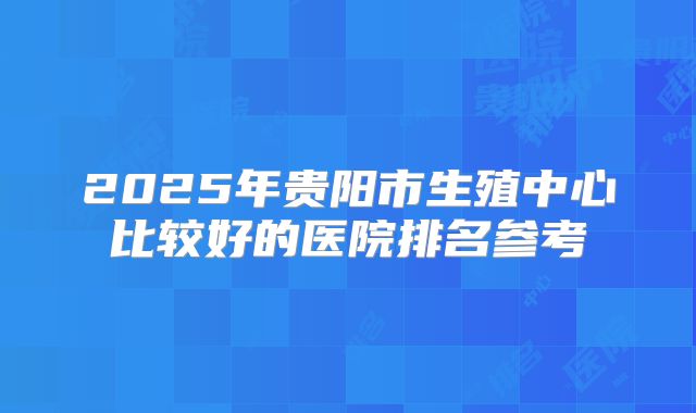 2025年贵阳市生殖中心比较好的医院排名参考