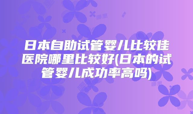 日本自助试管婴儿比较佳医院哪里比较好(日本的试管婴儿成功率高吗)