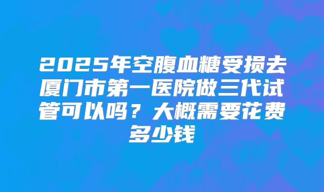 2025年空腹血糖受损去厦门市第一医院做三代试管可以吗？大概需要花费多少钱