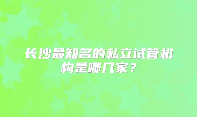 长沙最知名的私立试管机构是哪几家？