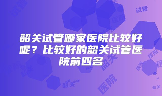 韶关试管哪家医院比较好呢？比较好的韶关试管医院前四名