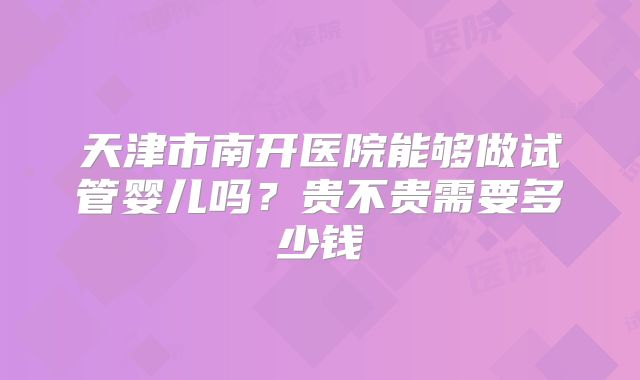 天津市南开医院能够做试管婴儿吗？贵不贵需要多少钱