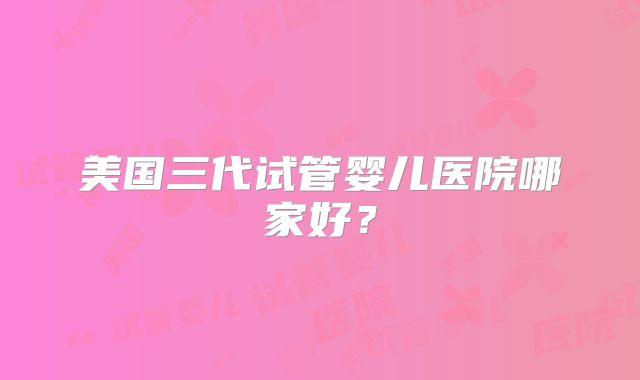 美国三代试管婴儿医院哪家好？