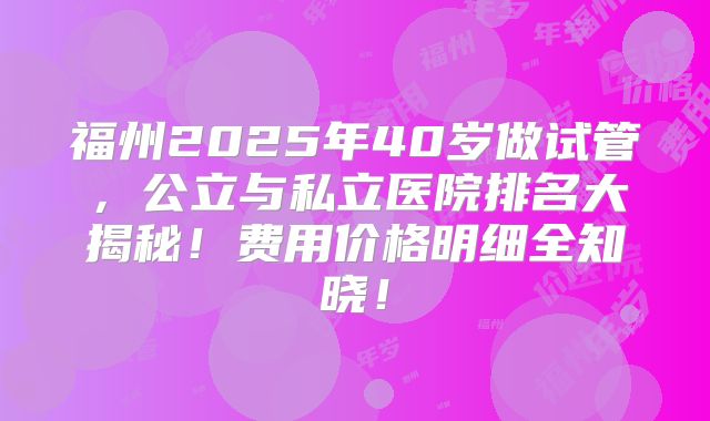 福州2025年40岁做试管,公立与私立医院排名大揭秘!费用价格明细全知晓!