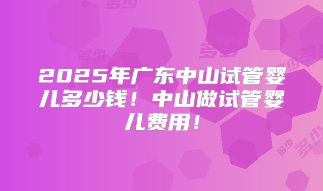 2025年广东中山试管婴儿多少钱!中山做试管婴儿费用!