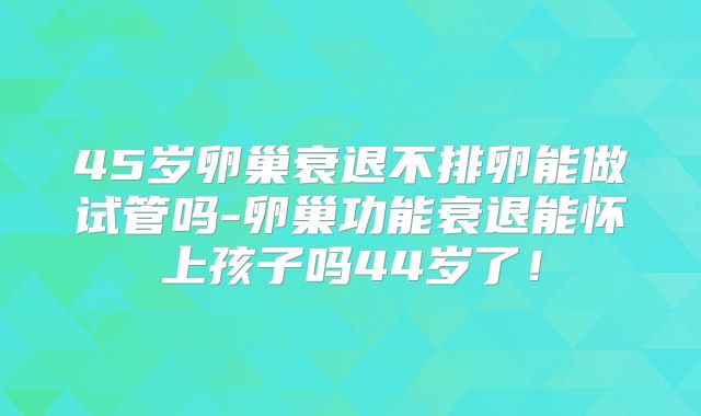 45岁卵巢衰退不排卵能做试管吗-卵巢功能衰退能怀上孩子吗44岁了！