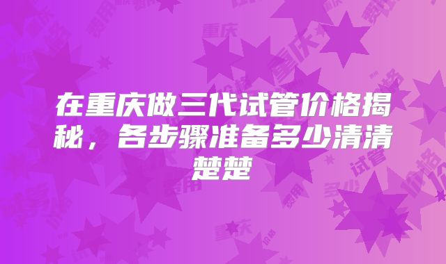 在重庆做三代试管价格揭秘,各步骤准备多少清清楚楚