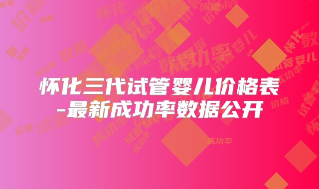 怀化三代试管婴儿价格表-最新成功率数据公开