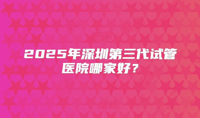 2025年深圳第三代试管医院哪家好?