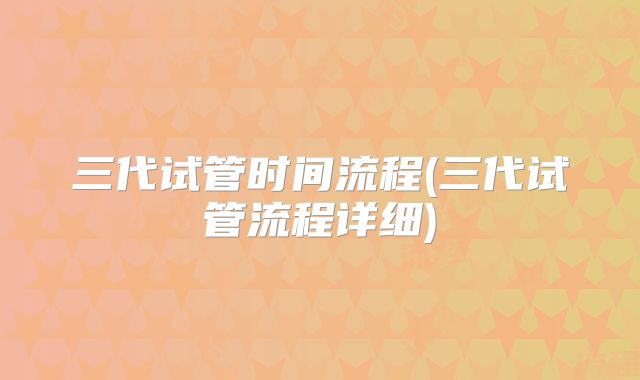三代试管时间流程(三代试管流程详细)