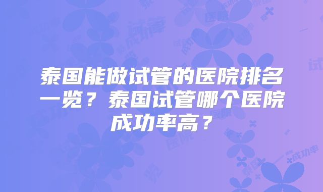 泰国能做试管的医院排名一览？泰国试管哪个医院成功率高？