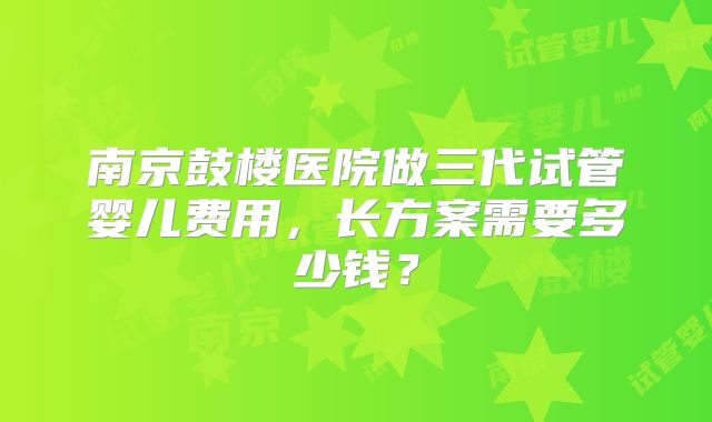 南京鼓楼医院做三代试管婴儿费用，长方案需要多少钱？