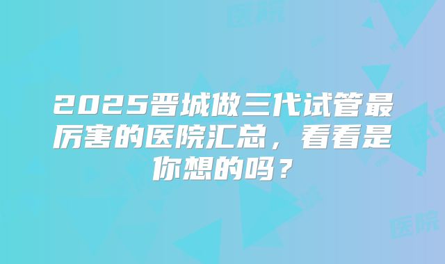 2025晋城做三代试管最厉害的医院汇总，看看是你想的吗？