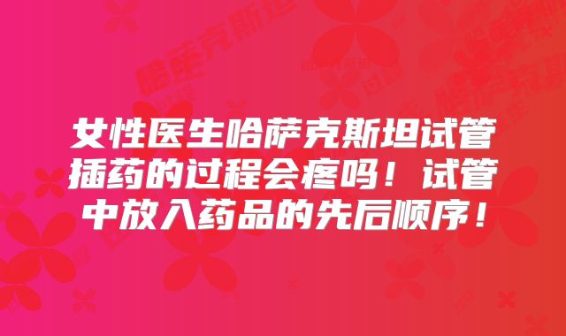女性医生哈萨克斯坦试管插药的过程会疼吗！试管中放入药品的先后顺序！