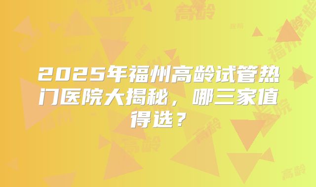 2025年福州高龄试管热门医院大揭秘,哪三家值得选?