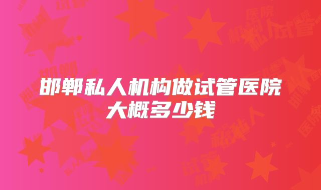 邯郸私人机构做试管医院大概多少钱