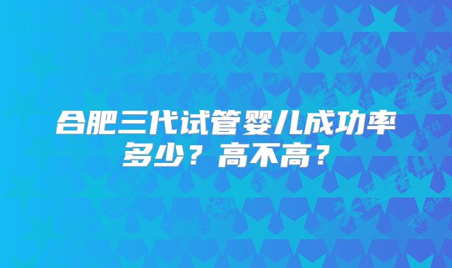 合肥三代试管婴儿成功率多少？高不高？