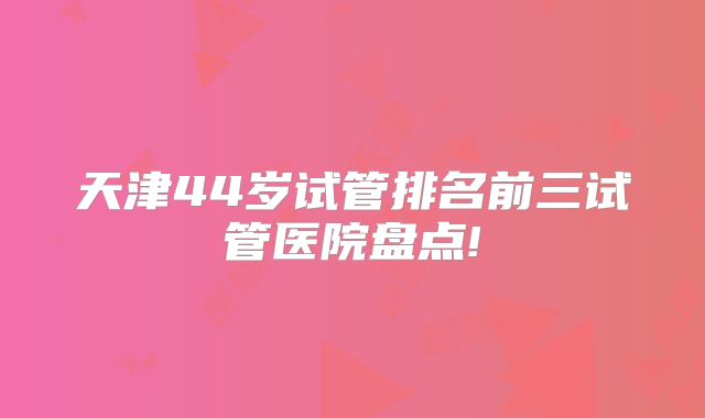 天津44岁试管排名前三试管医院盘点!