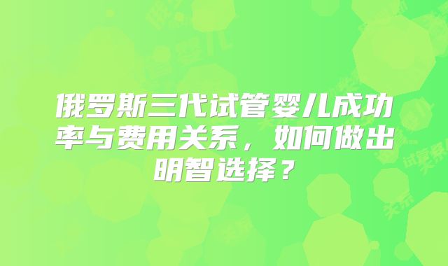 俄罗斯三代试管婴儿成功率与费用关系,如何做出明智选择?